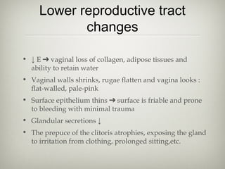 Lower reproductive tract
changes
• ↓ E ➔ vaginal loss of collagen, adipose tissues and
ability to retain water
• Vaginal walls shrinks, rugae flatten and vagina looks :
flat-walled, pale-pink
• Surface epithelium thins ➔ surface is friable and prone
to bleeding with minimal trauma
• Glandular secretions ↓
• The prepuce of the clitoris atrophies, exposing the gland
to irritation from clothing, prolonged sitting,etc.

 