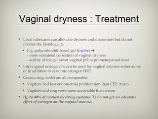 Vaginal dryness : Treatment
• Local lubricants can alleviate dryness and discomfort but do not
reverse the histologic ∆.
• E.g. polycarbophil-based gel Replens ➔
- more sustained correction of vaginal dryness
- acidity of the gel lower vaginal pH to premenopausal level
• Intravaginal estrogen Tx can be used for vaginal dryness either alone
or in addition to systemic estrogen HRT.
• Cream, ring, tablet are all comparable
• Vagifem had less endometrial proliferation than CEE cream
• Vagifem and ring were more acceptable than cream
• Up to 40% of women receiving systemic Tx do not get an adequate
effect of estrogen on the vaginal mucosa.

 