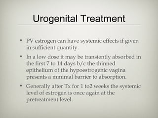 Urogenital Treatment
• PV estrogen can have systemic effects if given
in sufficient quantity.
• In a low dose it may be transiently absorbed in
the first 7 to 14 days b/c the thinned
epithelium of the hypoestrogenic vagina
presents a minimal barrier to absorption.
• Generally after Tx for 1 to2 weeks the systemic
level of estrogen is once again at the
pretreatment level.

 