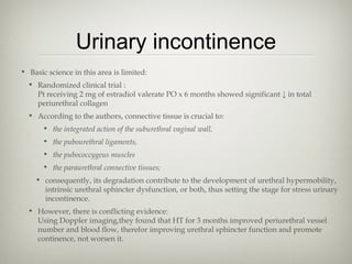 Urinary incontinence
• Basic science in this area is limited:
• Randomized clinical trial :
Pt receiving 2 mg of estradiol valerate PO x 6 months showed significant ↓ in total
periurethral collagen
• According to the authors, connective tissue is crucial to:
• the integrated action of the suburethral vaginal wall,
• the pubourethral ligaments,
• the pubococcygeus muscles
• the paraurethral connective tissues;
• consequently, its degradation contribute to the development of urethral hypermobility,
intrinsic urethral sphincter dysfunction, or both, thus setting the stage for stress urinary
incontinence.
• However, there is conflicting evidence:
Using Doppler imaging,they found that HT for 3 months improved periurethral vessel
number and blood flow, therefor improving urethral sphincter function and promote
continence, not worsen it.

 