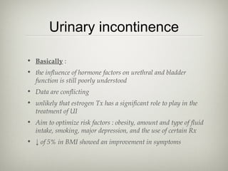 Urinary incontinence
• Basically :
• the influence of hormone factors on urethral and bladder
function is still poorly understood
• Data are conflicting
• unlikely that estrogen Tx has a significant role to play in the
treatment of UI
• Aim to optimize risk factors : obesity, amount and type of fluid
intake, smoking, major depression, and the use of certain Rx
• ↓ of 5% in BMI showed an improvement in symptoms

 