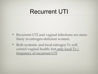 Recurrent UTI

• Recurrent UTI and vaginal infections are more
likely in estrogen-deficient women.
• Both systemic and local estrogen Tx will
correct vaginal health, but only local Tx ↓
frequency of recurrent UTI

 