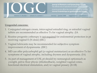 Urogenital concerns:
1. Conjugated estrogen cream, intravaginal estradiol ring, or estradiol vaginal
tablets are recommended as effective Tx for vaginal atrophy. (IA
2. Routine progestin cotherapy is not required for endometrial protection in pt
receiving vaginal E (N dose) (IIIC)
3. Vaginal lubricants may be recommended for subjective symptom
improvement of dyspareunia. (IIIC)
4. MD can offer polycarbophil gel (a vaginal moisturizer) as an effective Tx for
symptoms of vaginal atrophy, including dryness and dyspareunia. (IA)
5. As part of management of USI, pt should try nonsurgical optionsuch as
↓weight, pelvic floor physic (±biofeedback), weighted vaginal cones,
functional electrical stimulation, and/or vaginal pessary (II-1B)

 
