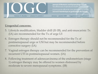 Urogenital concerns:
5. Lifestyle modification, bladder drill (II-1B), and anti-muscarinic Tx
(IA) are recommended for the Tx of urge UI
6. Estrogen therapy should not be recommended for the Tx of
postmenopausal urge or USI but may be recommended before
corrective surgery (IA)
7. Vaginal estrogen therapy can be recommended for the prevention of
recurrent UTI in postmenopausal women. (IA)
8. Following treatment of adenocarcinoma of the endometrium (stage
1) estrogen therapy may be offered to women distressed by
moderate to severe menopausal symptoms. (IB)

 