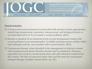 Sexual concerns:
10.A biopsychosexual assessment of preferably both partners (when appropriate),
identifying intrapersonal, contextual, interpersonal, and biological factors, is
recommended prior to Tx of women’s sexual problems. (IIIA)
11.Routine evaluation of sex hormone levels in post-menopausal women with
sexual problems is not recommended. Available androgen assays neither reflect
total androgen activity, nor correlate with sexual function. (IIIA)
12.Testosterone therapy when included in the management of selected women
with acquired sexual desire disorder should only be initiated by clinicians
experienced in women’s sexual dysfunction and with informed consent from
the woman. The lack of long-term safety data and the need for concomitant
estrogen therapy mandate careful follow-up. (IC)

 