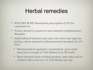 Herbal remedies
• WHI 2002 ➔ MD abandoned prescription of HT for
vasomotor Sx
• Pt have turned to unproven and untested complementary
therapies
• Multi-billion $ business and only a few have met rigorous
testing criteria required of pharmaceutical products by US
FDA.
• Pharmaceutical regulatory requirement : pt in study
must have average of 7 hot flashes/d or 50/week,
• Most reported study of hebal product: open label and in
women with as few as 1 or 2 hot flashes per day.

 