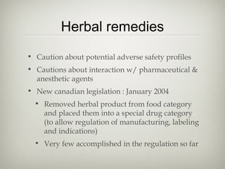 Herbal remedies
• Caution about potential adverse safety profiles
• Cautions about interaction w/ pharmaceutical &
anesthetic agents
• New canadian legislation : January 2004
• Removed herbal product from food category
and placed them into a special drug category
(to allow regulation of manufacturing, labeling
and indications)
• Very few accomplished in the regulation so far

 