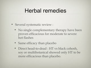 Herbal remedies
• Several systematic review :
• No single complementary therapy have been
proven efficacious for moderate to severe
hot flashes
• Same efficacy than placebo
• Direct head-to-dead : HT vs black cohosh,
soy or multibotanical showed only HT to be
more efficacious than placebo.

 