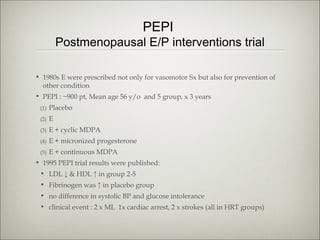PEPI

Postmenopausal E/P interventions trial
• 1980s E were prescribed not only for vasomotor Sx but also for prevention of
other condition
• PEPI : ~900 pt, Mean age 56 y/o and 5 group, x 3 years
(1)

Placebo

(2)

E

(3)

E + cyclic MDPA

(4)

E + micronized progesterone

(5)

E + continuous MDPA

• 1995 PEPI trial results were published:
• LDL ↓ & HDL ↑ in group 2-5
• Fibrinogen was ↑ in placebo group
• no difference in systolic BP and glucose intolerance
• clinical event : 2 x MI, 1x cardiac arrest, 2 x strokes (all in HRT groups)

 