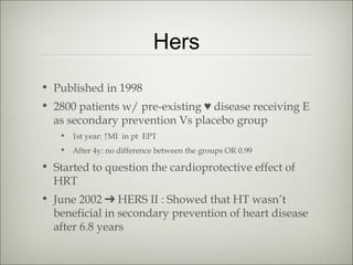 Hers
• Published in 1998
• 2800 patients w/ pre-existing ♥ disease receiving E
as secondary prevention Vs placebo group
• 1st year: ↑MI in pt EPT
• After 4y: no difference between the groups OR 0.99

• Started to question the cardioprotective effect of
HRT
• June 2002 ➔ HERS II : Showed that HT wasn’t
beneficial in secondary prevention of heart disease
after 6.8 years

 