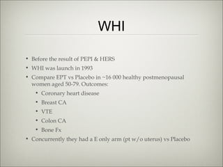 WHI
• Before the result of PEPI & HERS
• WHI was launch in 1993
• Compare EPT vs Placebo in ~16 000 healthy postmenopausal
women aged 50-79. Outcomes:
• Coronary heart disease
• Breast CA
• VTE
• Colon CA
• Bone Fx
• Concurrently they had a E only arm (pt w/o uterus) vs Placebo

 
