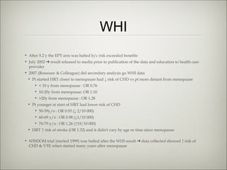 WHI
• After 5.2 y the EPT arm was halted b/c risk exceeded benefits
• July 2002 ➔ result released to media prior to publication of the data and education to health care
provider
• 2007 (Rossouw & Colleague) did secondary analysis go WHI data
• Pt started HRT closer to menopause had ↓ risk of CHD vs pt more distant from menopause
• < 10 y from menopause : OR 0.76
• 10-20y from menopause: OR 1.10
• >20y from menopause : OR 1.28
• Pt younger at start of HRT had lower risk of CHD
• 50-59y/o : OR 0.93 (↓ 2/10 000)
• 60-69 y/o : OR 0.98 (↓1/10 000)
• 70-79 y/o : OR 1.26 (↑19/10 000)
• HRT ↑ risk of stroke (OR 1.32) and it didn't vary by age or time since menopause
• WISDOM trial (started 1999) was halted after the WHI result ➔ data collected showed ↑ risk of
CHD & VTE when started many years after menopause

 