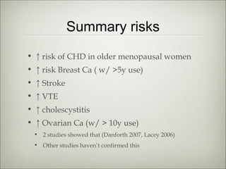 Summary risks
• ↑ risk of CHD in older menopausal women
• ↑ risk Breast Ca ( w/ >5y use)
• ↑ Stroke
• ↑ VTE
• ↑ cholescystitis
• ↑ Ovarian Ca (w/ > 10y use)
• 2 studies showed that (Danforth 2007, Lacey 2006)
• Other studies haven’t confirmed this

 