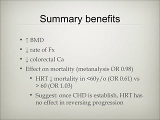Summary benefits
• ↑ BMD
• ↓ rate of Fx
• ↓ colorectal Ca
• Effect on mortality (metanalysis OR 0.98)
• HRT ↓ mortality in <60y/o (OR 0.61) vs
> 60 (OR 1.03)
• Suggest: once CHD is establish, HRT has
no effect in reversing progression

 