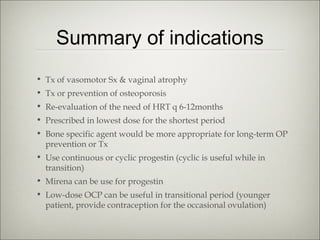 Summary of indications
• Tx of vasomotor Sx & vaginal atrophy
• Tx or prevention of osteoporosis
• Re-evaluation of the need of HRT q 6-12months
• Prescribed in lowest dose for the shortest period
• Bone specific agent would be more appropriate for long-term OP
prevention or Tx
• Use continuous or cyclic progestin (cyclic is useful while in
transition)
• Mirena can be use for progestin
• Low-dose OCP can be useful in transitional period (younger
patient, provide contraception for the occasional ovulation)

 