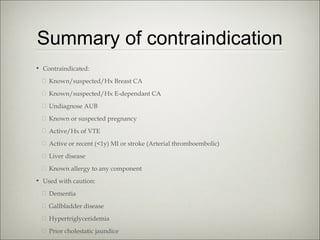 Summary of contraindication
• Contraindicated:
� Known/suspected/Hx Breast CA
� Known/suspected/Hx E-dependant CA
� Undiagnose AUB
� Known or suspected pregnancy
� Active/Hx of VTE
� Active or recent (<1y) MI or stroke (Arterial thromboembolic)
� Liver disease
� Known allergy to any component
• Used with caution:
� Dementia
� Gallbladder disease
� Hypertriglyceridemia
� Prior cholestatic jaundice

 