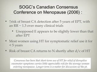 SOGC’s Canadian Consensus
Conference on Menopause (2006) :
• ↑risk of breast CA detection after 5 years of EPT, with
an RR ~ 1.3 over many clinical trials
• Unopposed E appears to be slightly lower than that
after EPT
• Most women using HT for symptomatic relief use it for
< 5 years
• Risk of breast CA returns to N shortly after d/c of HT
Consensus has been that short-term use of HT for relief of disruptive
vasomotor symptoms carries little appreciable risk for the average woman
entering menopause. Longer-term is a matter for discussion w/ the pt.

 
