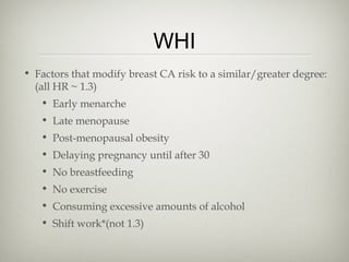 WHI
• Factors that modify breast CA risk to a similar/greater degree:
(all HR ~ 1.3)
• Early menarche
• Late menopause
• Post-menopausal obesity
• Delaying pregnancy until after 30
• No breastfeeding
• No exercise
• Consuming excessive amounts of alcohol
• Shift work*(not 1.3)

 