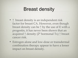 Breast density
• ↑ breast density is an independent risk
factor for breast CA. However, even though
breast density can be ↑ by the use of E with a
progestin, it has never been shown that an
acquired ↑ density (2° hormonal Tx) ↑ breast
cancer risk.
• Estrogen alone and low-dose or transdermal
combination therapy appear to have a lesser
impact on breast density.

 