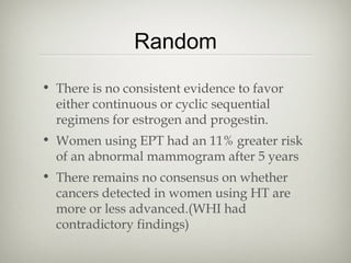 Random
• There is no consistent evidence to favor
either continuous or cyclic sequential
regimens for estrogen and progestin.
• Women using EPT had an 11% greater risk
of an abnormal mammogram after 5 years
• There remains no consensus on whether
cancers detected in women using HT are
more or less advanced.(WHI had
contradictory findings)

 