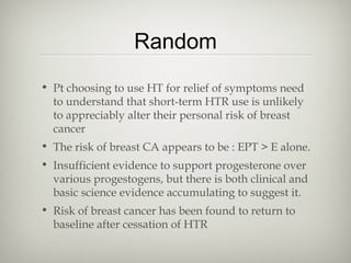 Random
• Pt choosing to use HT for relief of symptoms need
to understand that short-term HTR use is unlikely
to appreciably alter their personal risk of breast
cancer
• The risk of breast CA appears to be : EPT > E alone.
• Insufficient evidence to support progesterone over
various progestogens, but there is both clinical and
basic science evidence accumulating to suggest it.
• Risk of breast cancer has been found to return to
baseline after cessation of HTR

 