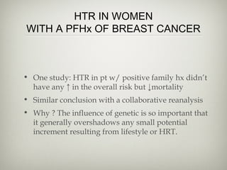 HTR IN WOMEN
WITH A PFHx OF BREAST CANCER

• One study: HTR in pt w/ positive family hx didn’t
have any ↑ in the overall risk but ↓mortality
• Similar conclusion with a collaborative reanalysis
• Why ? The influence of genetic is so important that
it generally overshadows any small potential
increment resulting from lifestyle or HRT.

 