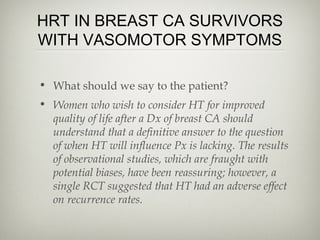 HRT IN BREAST CA SURVIVORS
WITH VASOMOTOR SYMPTOMS
• What should we say to the patient?
• Women who wish to consider HT for improved
quality of life after a Dx of breast CA should
understand that a definitive answer to the question
of when HT will influence Px is lacking. The results
of observational studies, which are fraught with
potential biases, have been reassuring; however, a
single RCT suggested that HT had an adverse effect
on recurrence rates.

 