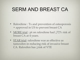SERM AND BREAST CA
• Raloxifene : Tx and prevention of osteoporosis
+ approved in US to prevent breast CA
• MORE trial : pt on raloxifene had ↓72% risk of
breast CA at 4 years.
• STAR trial: raloxifene was as effective as
tamoxifen in reducing risk of invasive breast
CA. Raloxifen has ↓risk of VTE

 