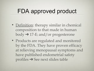 FDA approved product
• Definition: therapy similar in chemical
composition to that made in human
body ➔ 17-E2 and/or progesterone
• Products are regulated and monitored
by the FDA. They have proven efficacy
at relieving menopausal symptoms and
have published endometrial safety
profiles ➔ See next slides table

 