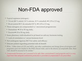 Non-FDA approved
• Topical regimens (estrogen) :
• Tri-est (80 % estriol, 10 % estrone, 10 % estradiol) ➔ 1.25 to 2.5 mg
• Bi-est (estriol 80 % & estradiol 20 %) ➔ 1.25 to 2.5 mg
• These estrogens are compounded w/ micronized progesterone:
• Dermabase ➔ 10 to 50 mg daily,
• Eucerin➔ 10 to 50 mg daily
• Some pharmacy individualized to pt based on salivary hormone testing
• Lack of correlation w/ serum hormone level
• Not undergone rigorous RCT for safety and efficacy
• Educate patient regarding potential risks & benefit
• FDA : "Other doses of CEE and MPA, and other combinations and dosage forms of estrogens and
progestins were not studied in the WHI clinical trials, and in the absence of comparable data, these
risks should be assumed to be similar.”
• Compounded hormone can’t assumed to be safer than conventional E and progestin and it is very
important that adequate endometria protection is provided if compounded E are prescribed.

 
