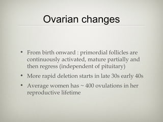 Ovarian changes
• From birth onward : primordial follicles are
continuously activated, mature partially and
then regress (independent of pituitary)
• More rapid deletion starts in late 30s early 40s
• Average women has ~ 400 ovulations in her
reproductive lifetime

 