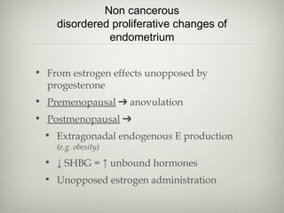 Non cancerous
disordered proliferative changes of
endometrium
• From estrogen effects unopposed by
progesterone
• Premenopausal ➔ anovulation
• Postmenopausal ➔
• Extragonadal endogenous E production
(e.g. obesity)

• ↓ SHBG = ↑ unbound hormones
• Unopposed estrogen administration

 