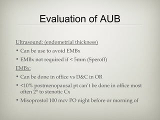 Evaluation of AUB
Ultrasound: (endometrial thickness)
• Can be use to avoid EMBx
• EMBx not required if < 5mm (Speroff)
EMBx:
• Can be done in office vs D&C in OR
• <10% postmenopausal pt can’t be done in office most
often 2° to stenotic Cx
• Misoprostol 100 mcv PO night before or morning of

 
