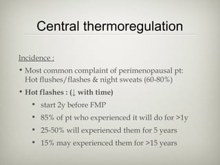 Central thermoregulation
Incidence :
• Most common complaint of perimenopausal pt:
Hot flushes/flashes & night sweats (60-80%)
• Hot flashes : (↓ with time)
• start 2y before FMP
• 85% of pt who experienced it will do for >1y
• 25-50% will experienced them for 5 years
• 15% may experienced them for >15 years

 