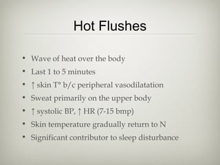 Hot Flushes
• Wave of heat over the body
• Last 1 to 5 minutes
• ↑ skin T° b/c peripheral vasodilatation
• Sweat primarily on the upper body
• ↑ systolic BP, ↑ HR (7-15 bmp)
• Skin temperature gradually return to N
• Significant contributor to sleep disturbance

 