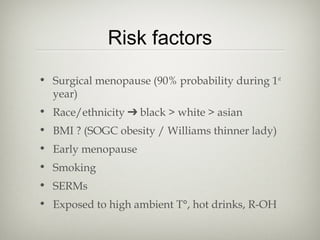 Risk factors
• Surgical menopause (90% probability during 1st
year)
• Race/ethnicity ➔ black > white > asian
• BMI ? (SOGC obesity / Williams thinner lady)
• Early menopause
• Smoking
• SERMs
• Exposed to high ambient T°, hot drinks, R-OH

 