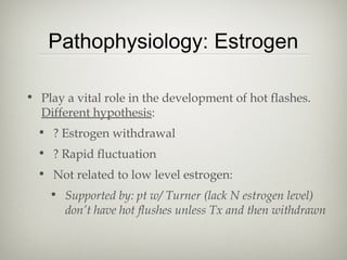 Pathophysiology: Estrogen
• Play a vital role in the development of hot flashes.
Different hypothesis:
• ? Estrogen withdrawal
• ? Rapid fluctuation
• Not related to low level estrogen:
• Supported by: pt w/ Turner (lack N estrogen level)
don’t have hot flushes unless Tx and then withdrawn

 