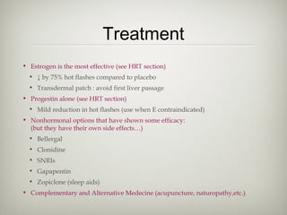 Treatment
• Estrogen is the most effective (see HRT section)
• ↓ by 75% hot flashes compared to placebo
• Transdermal patch : avoid first liver passage
• Progestin alone (see HRT section)
• Mild reduction in hot flashes (use when E contraindicated)
• Nonhormonal options that have shown some efficacy:
(but they have their own side effects…)
• Bellergal
• Clonidine
• SNRIs
• Gapapentin
• Zopiclone (sleep aids)
• Complementary and Alternative Medecine (acupuncture, naturopathy,etc.)

 
