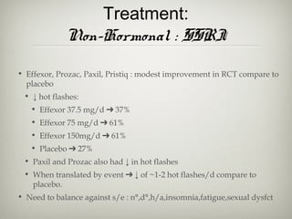 Treatment:
Non-Hormonal : SSRI
• Effexor, Prozac, Paxil, Pristiq : modest improvement in RCT compare to
placebo
• ↓ hot flashes:
• Effexor 37.5 mg/d ➔ 37%
• Effexor 75 mg/d ➔ 61%
• Effexor 150mg/d ➔ 61%
• Placebo ➔ 27%
• Paxil and Prozac also had ↓ in hot flashes
• When translated by event ➔ ↓ of ~1-2 hot flashes/d compare to
placebo.
• Need to balance against s/e : n°,d°,h/a,insomnia,fatigue,sexual dysfct

 