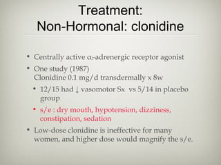 Treatment:
Non-Hormonal: clonidine
• Centrally active α2-adrenergic receptor agonist
• One study (1987)
Clonidine 0.1 mg/d transdermally x 8w
• 12/15 had ↓ vasomotor Sx vs 5/14 in placebo
group
• s/e : dry mouth, hypotension, dizziness,
constipation, sedation
• Low-dose clonidine is ineffective for many
women, and higher dose would magnify the s/e.

 