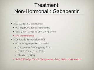 Treatment:
Non-Hormonal : Gabapentin
• 2003 Guttuso & associates :
• 900 mg PO/d for vasomotor Sx
• 45% ↓ hot flashes vs 29%↓ w/placebo
• s/e : somnolence
• 2006 Reddy & coworker RCT
• 60 pt in 3 groups ➔ x 12weeks
• Gabapentin 2400mg/d (↓ 71%)
• CEE 0.625mg/d (↓ 72%)
• Placebo (↓ 54%)
• S/E (25% of pt Tx w/ Gabapentin) : h/a, dizzy, disoriented

 