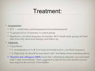 Treatment:
• Acupuncture:
• RCT — multicenter, perimenopausal and postmenopausal
• Tx groups (10 or 12 sessions) vs control group.
• Significant ↓ hot flash frequency & intensity. BUT: Small study groups and had
data from only short-term therapy and follow-up.
• Adiposity
• 2 hypothesis:
• 1- aromatization of A ➔ E in body fat should lead to ↓ hot flash frequency.
• 2- High body fat should be associated with ↑ hot flashes from insulating effects.
• Thurston and colleagues (2008) found that ↑ abdominal adiposity was associated
with ↑ odds of hot flashes. Their suggestion is that fat loss and aerobic exercise
may improve the severity of hot flashes.

 