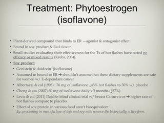 Treatment: Phytoestrogen
(isoflavone)
• Plant-derived compound that binds to ER —agonist & antagonist effect
• Found in soy product & Red clover
• Small studies evaluating their effectiveness for the Tx of hot flashes have noted no
efficacy or mixed results (Krebs, 2004).
• Soy product:
• Genistein & daidzein (isoflavone)
• Assumed to bound to ER ➔ shouldn’t assume that these dietary supplements are safe
for women w/ E-dependant cancer
• Albertazzi & col (1998) : 76 mg of isoflavone ↓45% hot flashes vs 30% w/ placebo
• Cheng & ass (2007) 60 mg of isoflavone daily x 3 months (↓57%)
• Levis & col (2011) Double-blind clinical trial w/ breast Ca survivor ➔ higher rate of
hot flashes compare to placebo
• Effect of soy protein in various food aren't bioequivalent.
Eg. processing in manufacture of tofu and soy milk remove the biologically active form.

 