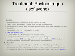 Treatment: Phytoestrogen
(isoflavone)
• FLAXSEED
• (Linum usitatissimum) is rich in -linolenic acid, (omega-3 fatty acid)
• Use to ↓ inflam°, bone turnover, ♥ disease, cancer, DM, and cholesterol levels.
• For perimenopausal women, it also is purported to protect against breast cancer, hot flashes, and mood
disturbances.
• Data regarding efficacy for Tx of hot flashes are limited.
• Lewis and coworkers (2006)
• Double-blinded, RCT (87 pt in 3 group : soy, flaxseed, wheat).
• No significant difference in vasomotor symptoms among the three groups.
• Lemay and associates (2002) found 40 g of flaxseed as effective as 0.625 mg of CEE for the Tx of mild
menopausal symptoms in a randomized cross-over study comparing the two.
• RED CLOVER
• Trifolium pratense is a member of the legume family. Contains at least 4 estrogenic isoflavones a
• Several studies have failed to demonstrate an effect over placebo in the Tx of menopausal symptoms
• RCT: placebo over red clover : No significant change in hot flash frequency was reported (Tice, 2003).

 