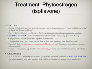 Treatment: Phytoestrogen
(isoflavone)
• DONG QUAI
• Chinese herbal medicine (root of Angelica sinensis) and is the most commonly prescribed Chinese herbal
medicine for "female problems."
• Most herbal practitioners seem to agree that it is contraindicated during pregnancy and lactation.
• 1997 Hirata and coll. ➔ Double-blinded controlled clinical trial (daily dong quai dose of 4.5 g)
• Tx group and placebo group both reported a ↓ hot flashes (25%).
• Critics of the study have noted that the dose of dong quai was lower than that often used i
• Potentially toxic: conntains numerous coumarin-like derivatives (↑ bleeding or interactions with other
anticoagulants)
• Contains psoralens and is potentially photosensitizing, which ↑ concerns of sun exposure-related skin
cancers.
• BLACK COHOSH
• 2x RCT: did not ↓ frequency of vasomotor symptoms compared with placebo (Geller, 2009; Krebs, 2004).
• Few adverse effects have been reported BUT the long-term safety of these products is unknown.
•

.

 