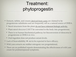 Treatment:
phytoprogestin
• Extracts, tablets, and creams derived from yams are claimed to be
progesterone substitutes and are frequently sell as a natural source of DHEA.
• Sterol structures from the plant do not have inherent biologic activity.
• Plant sterol dioscorea CAN’T be converted in the body into progesterone.
• There is no human biochemical pathway for bioconversion of dioscorea to
progesterone or DHEA in vivo.
• Oral ingestion does not produce serum levels.
• Lack of bioavailability ➔ not to be expected to have efficacy.
• Wild yam extracts are neither estrogenic nor progestational,
• There are no published reports demonstrating the effectiveness of wild yam
cream for postmenopausal symptoms.

 