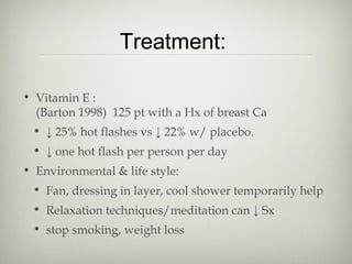 Treatment:
• Vitamin E :
(Barton 1998) 125 pt with a Hx of breast Ca
• ↓ 25% hot flashes vs ↓ 22% w/ placebo.
• ↓ one hot flash per person per day
• Environmental & life style:
• Fan, dressing in layer, cool shower temporarily help
• Relaxation techniques/meditation can ↓ Sx
• stop smoking, weight loss

 