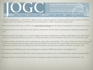 1.Lifestyle modifications: ↓ core body T°, regular exercise, wgt management, smoking cessation, and avoidance of known
triggers such as hot drinks and R-OH may be recommended to ↓ mild vasomotor symptoms. (IC)
2.MD should offer HT (E alone or EPT) as the most effective therapy for the medical management of menopausal Sx. (IA)
3.Progestins alone or low-dose OCP can be offered as alternatives for the relief of menopausal Sx during perimenopause
(IA)
4.Nonhormonal Rx, including Tx w/ certain antidepressant agents, gabapentin, clonidine, and bellergal, may afford some
relief from hot flashes but have their own s/e. These alternatives can be considered when HT is CI or not desired. (IB)
5.Limited evidence of benefit for most complementary approaches foe hot flashes. W/o good evidence for effectiveness, and
in the face of minimal data on safety, these approaches should be advised with caution. Most approaches have not been
rigorously tested for the Tx of moderate to severe hot flashes, and many lack evidence of efficacy and safety. (IB)
6.Any unexpected PVB that occurs after menopause is considered PMB and should be investigated. (IA)
7.HT should be offered to pt with POF or early menopause (IA) and it can be use until the age of natural menopause (IIIC)
8.Estrogen therapy can be offered to pt who have undergone surgical menopause for the Tx of endometriosis. (IA)

 