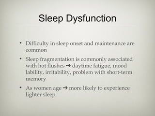 Sleep Dysfunction
• Difficulty in sleep onset and maintenance are
common
• Sleep fragmentation is commonly associated
with hot flushes ➔ daytime fatigue, mood
lability, irritability, problem with short-term
memory
• As women age ➔ more likely to experience
lighter sleep

 