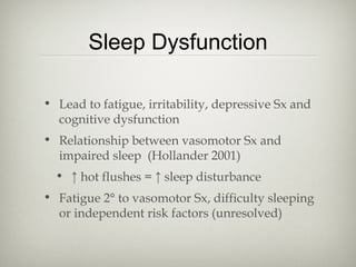 Sleep Dysfunction
• Lead to fatigue, irritability, depressive Sx and
cognitive dysfunction
• Relationship between vasomotor Sx and
impaired sleep (Hollander 2001)
• ↑ hot flushes = ↑ sleep disturbance
• Fatigue 2° to vasomotor Sx, difficulty sleeping
or independent risk factors (unresolved)

 